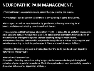 NEUROPATHIC PAIN MANAGEMENT:
Thermotherapy - can reduce muscle spasm thereby relaxing the muscle.
Cryotherapy - can be used in case if there is any swelling at some distal joints.
Massage - can reduce muscle tension by gentle touch thereby increasing local
blood circulation and relaxing muscles and soft tissues.
Transcutaneous Electrical Nerve Stimulation (TENS) : is proved to be useful in neuropathic
pain. Low rate TENS or Acupuncture Like TENS acts on small diameter C fibers and acts on
mechanisms of endogenous opiates thereby blocking pain gate mechanisms.
Ultrasound: has also been used in peripheral neuropathy as it reduce muscle spasm and
pain thereby acting on both large diameter A fibers and small diameter C-fibers.
Cognitive Strategies: are used in treating together the body, mind and soul. Cognitive
Behavioural Therapy (CBT)
Behavioural interventions:
Distraction - listening to music or using imagery techniques can be helpful during brief
episodes of pain or painful procedures. Music therapy has been used successfully to reduce
disruptive behaviour or aggression attitudes.
 