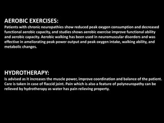 AEROBIC EXERCISES:
Patients with chronic neuropathies show reduced peak oxygen consumption and decreased
functional aerobic capacity, and studies shows aerobic exercise improve functional ability
and aerobic capacity. Aerobic walking has been used in neuromuscular disorders and was
effective in ameliorating peak power output and peak oxygen intake, walking ability, and
metabolic changes.
HYDROTHERAPY:
Is advised as it increases the muscle power, improve coordination and balance of the patient.
Care is taken in case of flaccid joint. Pain which is also a feature of polyneuropathy can be
relieved by hydrotherapy as water has pain relieving property.
 