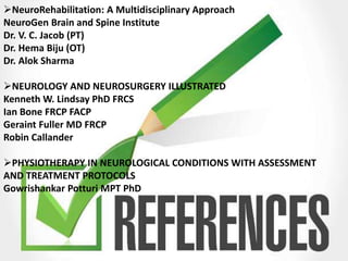 NeuroRehabilitation: A Multidisciplinary Approach
NeuroGen Brain and Spine Institute
Dr. V. C. Jacob (PT)
Dr. Hema Biju (OT)
Dr. Alok Sharma
NEUROLOGY AND NEUROSURGERY ILLUSTRATED
Kenneth W. Lindsay PhD FRCS
Ian Bone FRCP FACP
Geraint Fuller MD FRCP
Robin Callander
PHYSIOTHERAPY IN NEUROLOGICAL CONDITIONS WITH ASSESSMENT
AND TREATMENT PROTOCOLS
Gowrishankar Potturi MPT PhD
 