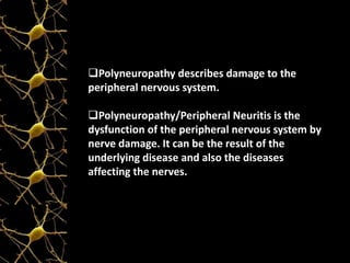 Polyneuropathy describes damage to the
peripheral nervous system.
Polyneuropathy/Peripheral Neuritis is the
dysfunction of the peripheral nervous system by
nerve damage. It can be the result of the
underlying disease and also the diseases
affecting the nerves.
 