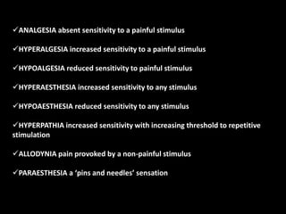 ANALGESIA absent sensitivity to a painful stimulus
HYPERALGESIA increased sensitivity to a painful stimulus
HYPOALGESIA reduced sensitivity to painful stimulus
HYPERAESTHESIA increased sensitivity to any stimulus
HYPOAESTHESIA reduced sensitivity to any stimulus
HYPERPATHIA increased sensitivity with increasing threshold to repetitive
stimulation
ALLODYNIA pain provoked by a non-painful stimulus
PARAESTHESIA a ‘pins and needles’ sensation
 