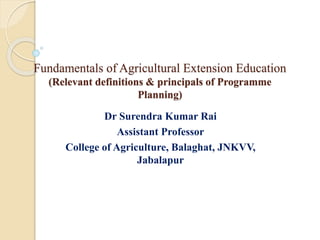 Fundamentals of Agricultural Extension Education
(Relevant definitions & principals of Programme
Planning)
Dr Surendra Kumar Rai
Assistant Professor
College of Agriculture, Balaghat, JNKVV,
Jabalapur
 