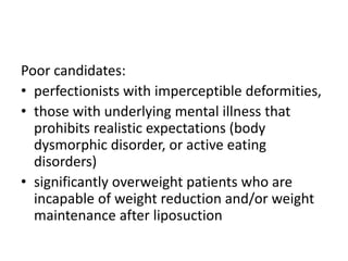 Poor candidates:
• perfectionists with imperceptible deformities,
• those with underlying mental illness that
prohibits realistic expectations (body
dysmorphic disorder, or active eating
disorders)
• significantly overweight patients who are
incapable of weight reduction and/or weight
maintenance after liposuction
 