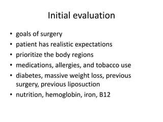 Initial evaluation
• goals of surgery
• patient has realistic expectations
• prioritize the body regions
• medications, allergies, and tobacco use
• diabetes, massive weight loss, previous
surgery, previous liposuction
• nutrition, hemoglobin, iron, B12
 