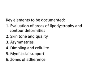 Key elements to be documented:
1. Evaluation of areas of lipodystrophy and
contour deformities
2. Skin tone and quality
3. Asymmetries
4. Dimpling and cellulite
5. Myofascial support
6. Zones of adherence
 