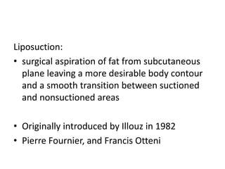 Liposuction:
• surgical aspiration of fat from subcutaneous
plane leaving a more desirable body contour
and a smooth transition between suctioned
and nonsuctioned areas
• Originally introduced by Illouz in 1982
• Pierre Fournier, and Francis Otteni
 
