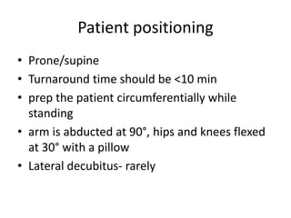 Patient positioning
• Prone/supine
• Turnaround time should be <10 min
• prep the patient circumferentially while
standing
• arm is abducted at 90°, hips and knees flexed
at 30° with a pillow
• Lateral decubitus- rarely
 