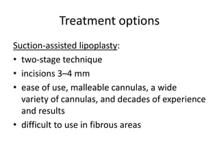 Treatment options
Suction-assisted lipoplasty:
• two-stage technique
• incisions 3–4 mm
• ease of use, malleable cannulas, a wide
variety of cannulas, and decades of experience
and results
• difficult to use in fibrous areas
 