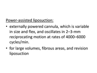 Power-assisted liposuction:
• externally powered cannula, which is variable
in size and flex, and oscillates in 2–3-mm
reciprocating motion at rates of 4000–6000
cycles/min.
• for large volumes, fibrous areas, and revision
liposuction
 
