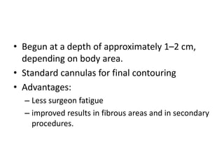• Begun at a depth of approximately 1–2 cm,
depending on body area.
• Standard cannulas for final contouring
• Advantages:
– Less surgeon fatigue
– improved results in fibrous areas and in secondary
procedures.
 