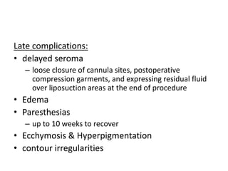 Late complications:
• delayed seroma
– loose closure of cannula sites, postoperative
compression garments, and expressing residual fluid
over liposuction areas at the end of procedure
• Edema
• Paresthesias
– up to 10 weeks to recover
• Ecchymosis & Hyperpigmentation
• contour irregularities
 