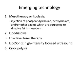 Emerging technology
1. Mesotherapy or lipolysis:
– injection of phosphatidylcholine, deoxycholate,
and/or other agents which are purported to
dissolve fat in mesoderm
2. Lipodissolve
3. Low level laser therapy
4. LipoSonix: high-intensity focused ultrasound
5. Cryolipolysis
 