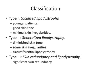 Classification
• Type I: Localized lipodystrophy.
– younger patients
– good skin tone
– minimal skin irregularities.
• Type II: Generalized lipodystrophy.
– diminished skin tone
– some skin irregularities
– circumferential lipodystrophy
• Type III: Skin redundancy and lipodystrophy.
– significant skin redundancy
 