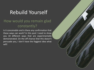 Rebuild Yourself
How would you remain glad
constantly?
Is it conceivable and is there any confirmation that
these ways can work? In this post I need to show
you 10 different ways that are experimentally
demonstrated. On the off chance that this doesn't
persuade you, I don't have the foggiest idea what
will!
 