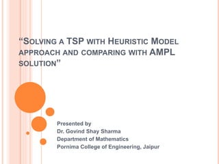 “SOLVING A TSP WITH HEURISTIC MODEL
APPROACH AND COMPARING WITH AMPL
SOLUTION”
Presented by
Dr. Govind Shay Sharma
Department of Mathematics
Pornima College of Engineering, Jaipur
 