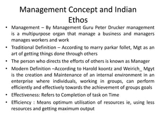 Management Concept and Indian
Ethos
• Management – By Management Guru Peter Drucker management
is a multipurpose organ that manage a business and managers
manages workers and work
• Traditional Definition – According to marry parkar follet, Mgt as an
art of getting things done through others
• The person who directs the efforts of others is known as Manager
• Modern Definition –According to Harold koontz and Weirich_ Mgyt
is the creation and Maintenance of an internal environment in an
enterprise where individuals, working in groups, can perform
efficiently and effectively towards the achievement of groups goals
• Effectiveness: Refers to Completion of task on Time
• Efficiency : Means optimum utilisation of resources ie, using less
resources and getting maximum output
 