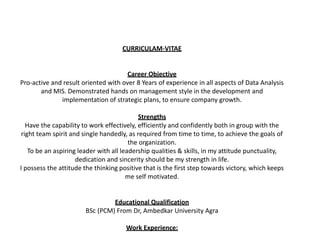 CURRICULAM-VITAE
Career Objective
Pro-active and result oriented with over 8 Years of experience in all aspects of Data Analysis
and MIS. Demonstrated hands on management style in the development and
implementation of strategic plans, to ensure company growth.
Strengths
Have the capability to work effectively, efficiently and confidently both in group with the
right team spirit and single handedly, as required from time to time, to achieve the goals of
the organization.
To be an aspiring leader with all leadership qualities & skills, in my attitude punctuality,
dedication and sincerity should be my strength in life.
I possess the attitude the thinking positive that is the first step towards victory, which keeps
me self motivated.
Educational Qualification
BSc (PCM) From Dr, Ambedkar University Agra
Work Experience:
 