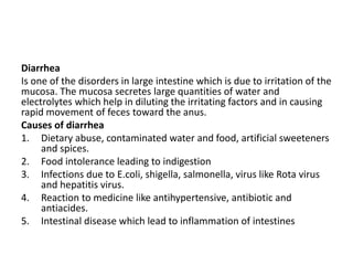 Diarrhea
Is one of the disorders in large intestine which is due to irritation of the
mucosa. The mucosa secretes large quantities of water and
electrolytes which help in diluting the irritating factors and in causing
rapid movement of feces toward the anus.
Causes of diarrhea
1. Dietary abuse, contaminated water and food, artificial sweeteners
and spices.
2. Food intolerance leading to indigestion
3. Infections due to E.coli, shigella, salmonella, virus like Rota virus
and hepatitis virus.
4. Reaction to medicine like antihypertensive, antibiotic and
antiacides.
5. Intestinal disease which lead to inflammation of intestines
 