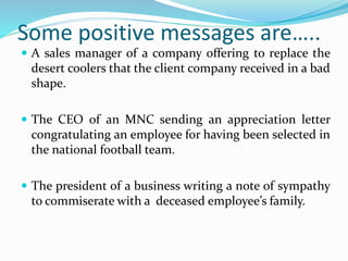 Some positive messages are…..
 A sales manager of a company offering to replace the
desert coolers that the client company received in a bad
shape.
 The CEO of an MNC sending an appreciation letter
congratulating an employee for having been selected in
the national football team.
 The president of a business writing a note of sympathy
to commiserate with a deceased employee’s family.
 