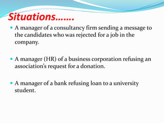 Situations…….
 A manager of a consultancy firm sending a message to
the candidates who was rejected for a job in the
company.
 A manager (HR) of a business corporation refusing an
association’s request for a donation.
 A manager of a bank refusing loan to a university
student.
 