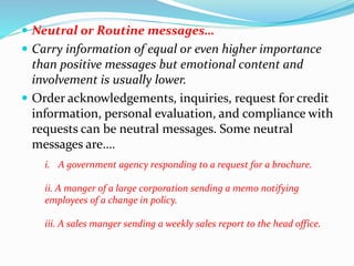  Neutral or Routine messages…
 Carry information of equal or even higher importance
than positive messages but emotional content and
involvement is usually lower.
 Order acknowledgements, inquiries, request for credit
information, personal evaluation, and compliance with
requests can be neutral messages. Some neutral
messages are….
i. A government agency responding to a request for a brochure.
ii. A manger of a large corporation sending a memo notifying
employees of a change in policy.
iii. A sales manger sending a weekly sales report to the head office.
 