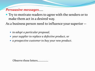 Persuasive messages…..
 Try to motivate readers to agree with the senders or to
make them act in a desired way.
As a business person need to influence your superior --
 to adopt a particular proposal,
 your supplier to replace a defective product, or
 a prospective customer to buy your new product.
Observe these letters…………….
 