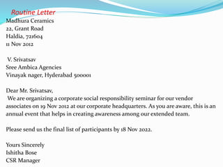 Routine Letter
Madhura Ceramics
22, Grant Road
Haldia, 721604
11 Nov 2012
V. Srivatsav
Sree Ambica Agencies
Vinayak nager, Hyderabad 500001
Dear Mr. Srivatsav,
We are organizing a corporate social responsibility seminar for our vendor
associates on 19 Nov 2012 at our corporate headquarters. As you are aware, this is an
annual event that helps in creating awareness among our extended team.
Please send us the final list of participants by 18 Nov 2022.
Yours Sincerely
Ishitha Bose
CSR Manager
 