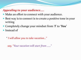 Appealing to your audience…..
 Make an effort to connect with your audience.
 Best way is to connect is to create a positive tone in your
writing
 Completely change your mindset from ‘I’ to ‘You’
 Instead of
“ I will allow you to take vacation…”
say, “Your vacation will start from ……”
 