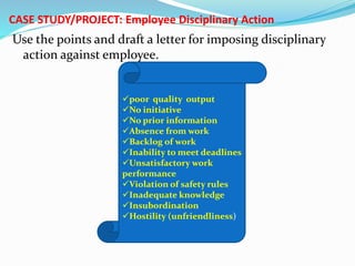 CASE STUDY/PROJECT: Employee Disciplinary Action
Use the points and draft a letter for imposing disciplinary
action against employee.
poor quality output
No initiative
No prior information
Absence from work
Backlog of work
Inability to meet deadlines
Unsatisfactory work
performance
Violation of safety rules
Inadequate knowledge
Insubordination
Hostility (unfriendliness)
 