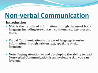 Non-verbal Communication
Introduction
 NVC is the transfer of information through the use of body
language including eye-contact, countenance, gestures and
more.
 Verbal Communication is the use of language transfer
information through written text, speaking or sign
language.
 Note: Paying attention to and developing the ability to read
Non-verbal Communication is an invaluable skill you can
leverage.
 