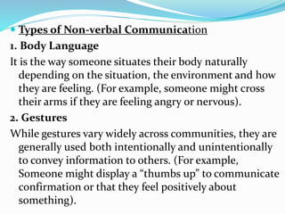  Types of Non-verbal Communication
1. Body Language
It is the way someone situates their body naturally
depending on the situation, the environment and how
they are feeling. (For example, someone might cross
their arms if they are feeling angry or nervous).
2. Gestures
While gestures vary widely across communities, they are
generally used both intentionally and unintentionally
to convey information to others. (For example,
Someone might display a “thumbs up” to communicate
confirmation or that they feel positively about
something).
 