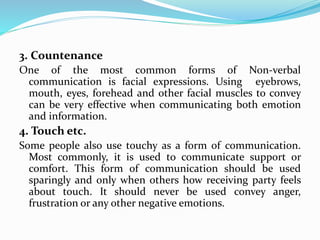 3. Countenance
One of the most common forms of Non-verbal
communication is facial expressions. Using eyebrows,
mouth, eyes, forehead and other facial muscles to convey
can be very effective when communicating both emotion
and information.
4. Touch etc.
Some people also use touchy as a form of communication.
Most commonly, it is used to communicate support or
comfort. This form of communication should be used
sparingly and only when others how receiving party feels
about touch. It should never be used convey anger,
frustration or any other negative emotions.
 