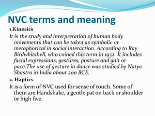 NVC terms and meaning
1.Kinesics
It is the study and interpretation of human body
movements that can be taken as symbolic or
metaphorical in social interaction. According to Ray
Birdwhitshell, who coined this term in 1952. It includes
facial expressions, gestures, posture and gait or
pace.The use of gesture in dance was studied by Natya
Shastra in India about 200 BCE.
2. Haptics
It is a form of NVC used for sense of touch. Some of
them are Handshake, a gentle pat on back or shoulder
or high five.
 