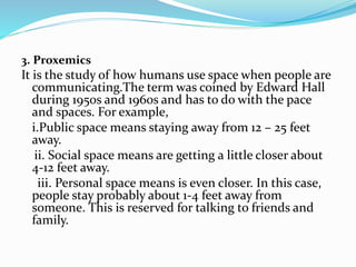 3. Proxemics
It is the study of how humans use space when people are
communicating.The term was coined by Edward Hall
during 1950s and 1960s and has to do with the pace
and spaces. For example,
i.Public space means staying away from 12 – 25 feet
away.
ii. Social space means are getting a little closer about
4-12 feet away.
iii. Personal space means is even closer. In this case,
people stay probably about 1-4 feet away from
someone. This is reserved for talking to friends and
family.
 