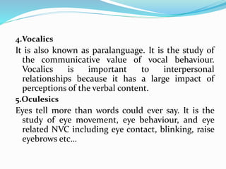 4.Vocalics
It is also known as paralanguage. It is the study of
the communicative value of vocal behaviour.
Vocalics is important to interpersonal
relationships because it has a large impact of
perceptions of the verbal content.
5.Oculesics
Eyes tell more than words could ever say. It is the
study of eye movement, eye behaviour, and eye
related NVC including eye contact, blinking, raise
eyebrows etc…
 