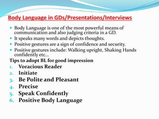 Body Language in GDs/Presentations/Interviews
 Body Language is one of the most powerful means of
communication and also judging criteria in a GD.
 It speaks many words and depicts thoughts.
 Positive gestures are a sign of confidence and security.
 Positive gestures include: Walking upright, Shaking Hands
confidently etc…
Tips to adopt BL for good impression
1. Voracious Reader
2. Initiate
3. Be Polite and Pleasant
4. Precise
5. Speak Confidently
6. Positive Body Language
 