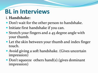 BL in Interviews
i. Handshake:
 Don’t wait for the other person to handshake.
 Initiate first handshake if you can.
 Stretch your fingers and a 45 degree angle with
your thumb.
 Let the skin between your thumb and index finger
touch.
 Avoid giving a soft handshake. (Gives uncertain
impression)
 Don’t squeeze others hand(s).(gives dominant
impression)
 