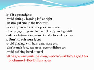 iv. Sit up straight:
-avoid sitting / leaning left or right
-sit straight and to the backrest.
-respect your interviewer personal space
-don’t wiggle in your chair and keep your legs still
-balance between movement and a formal posture
v. Don’t touch your face:
-avoid playing with hair, ears, nose etc.
-don’t touch face, rub nose,-seems dishonest
-avoid rubbing head or neck.
https://www.youtube.com/watch?v=akfatVK5h3Y&a
b_channel=KeyDifferences
 