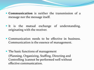  Communication is neither the transmission of a
message nor the message itself.
 It is the mutual exchange of understanding,
originating with the receiver.
 Communication needs to be effective in business.
Communication is the essence of management.
 The basic functions of management
(Planning, Organizing, Staffing, Directing and
Controlling )cannot be performed well without
effective communication.
 