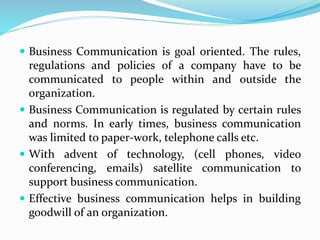  Business Communication is goal oriented. The rules,
regulations and policies of a company have to be
communicated to people within and outside the
organization.
 Business Communication is regulated by certain rules
and norms. In early times, business communication
was limited to paper-work, telephone calls etc.
 With advent of technology, (cell phones, video
conferencing, emails) satellite communication to
support business communication.
 Effective business communication helps in building
goodwill of an organization.
 