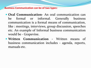 Business Communication can be of two types:
 Oral Communication- An oral communication can
be formal or informal. Generally business
communication is a formal means of communication,
like : meetings, interviews, group discussion, speeches
etc. An example of Informal business communication
would be - Grapevine.
 Written Communication - Written means of
business communication includes - agenda, reports,
manuals etc.
 