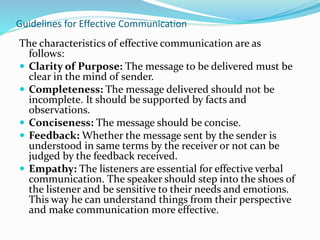 Guidelines for Effective Communication
The characteristics of effective communication are as
follows:
 Clarity of Purpose: The message to be delivered must be
clear in the mind of sender.
 Completeness: The message delivered should not be
incomplete. It should be supported by facts and
observations.
 Conciseness: The message should be concise.
 Feedback: Whether the message sent by the sender is
understood in same terms by the receiver or not can be
judged by the feedback received.
 Empathy: The listeners are essential for effective verbal
communication. The speaker should step into the shoes of
the listener and be sensitive to their needs and emotions.
This way he can understand things from their perspective
and make communication more effective.
 