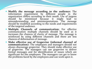  Modify the message according to the audience: The
information requirement by different people in the
organization differs according to their needs. Use of jargons
should be minimized because it might lead to
misunderstanding and misinterpretations. The message
should be modified according to the needs and requirements
of the targeted audience.
 Multiple Channels of communication: For effective
communication multiple channels should be used as it
increases the chances of clarity of message. The message is
reinforced by using different channels and there are less
chances of deformation of message.
 Make effective use of Grapevine (informal channel of
communication): The employees and managers should not
always discourage grapevine. They should make effective use
of grapevine. The managers can use grapevine to deliver
formal messages and for identification of issues which are
significant for the employees. The managers can get to know
the problems faced by the employees and can work upon it.
 