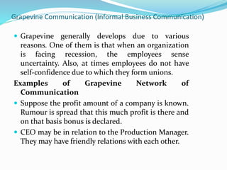 Grapevine Communication (Informal Business Communication)
 Grapevine generally develops due to various
reasons. One of them is that when an organization
is facing recession, the employees sense
uncertainty. Also, at times employees do not have
self-confidence due to which they form unions.
Examples of Grapevine Network of
Communication
 Suppose the profit amount of a company is known.
Rumour is spread that this much profit is there and
on that basis bonus is declared.
 CEO may be in relation to the Production Manager.
They may have friendly relations with each other.
 