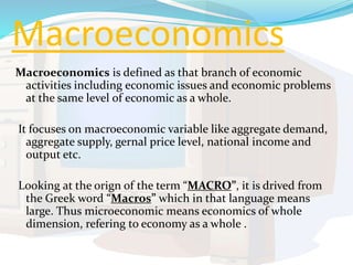 Macroeconomics
Macroeconomics is defined as that branch of economic
activities including economic issues and economic problems
at the same level of economic as a whole.
It focuses on macroeconomic variable like aggregate demand,
aggregate supply, gernal price level, national income and
output etc.
Looking at the orign of the term “MACRO”, it is drived from
the Greek word “Macros” which in that language means
large. Thus microeconomic means economics of whole
dimension, refering to economy as a whole .
 