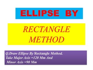 RECTANGLE
METHOD
ELLIPSE BY
Q.Draw Ellipse By Rectangle Method.
Take Major Axis =120 Mm And
Minor Axis =90 Mm
 