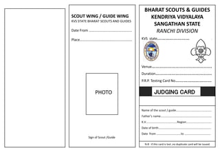 BHARAT SCOUTS & GUIDES
KENDRIYA VIDYALAYA
SANGATHAN STATE
RANCHI DIVISION
KVS state…………………………..........
Venue………………………………………
Duration……………………………………
P.R.P. Testing Card No………………………
Name of the scout / guide…………………………………………
Father’s name……………………………………………………………
K.V……………………………………Region…………………………….
Date of birth……………………………………………………………..
Date from ……………………………to ……………………………..
N.B : if this card is lost ,no duplicate card will be issued.
JUDGING CARD
SCOUT WING / GUIDE WING
KVS STATE BHARAT SCOUTS AND GUIDES
Date From …………………………………………
Place…………………………………..................
PHOTO
Sign of Scout /Guide
 