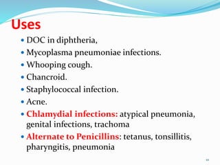 Uses
 DOC in diphtheria,
 Mycoplasma pneumoniae infections.
 Whooping cough.
 Chancroid.
 Staphylococcal infection.
 Acne.
 Chlamydial infections: atypical pneumonia,
genital infections, trachoma
 Alternate to Penicillins: tetanus, tonsillitis,
pharyngitis, pneumonia
10
 
