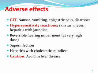 Adverse effects
 GIT: Nausea, vomiting, epigastric pain, diarrhoea
 Hypersensitivity reactions: skin rash, fever,
hepatitis with jaundice
 Reversible hearing impairment (at very high
dose)
 Superinfection
 Hepatitis with cholestatic jaundice
 Caution: Avoid in liver disease
11
 