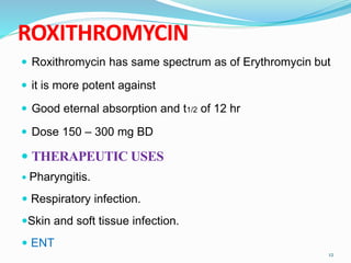 ROXITHROMYCIN
 Roxithromycin has same spectrum as of Erythromycin but
 it is more potent against
 Good eternal absorption and t1/2 of 12 hr
 Dose 150 – 300 mg BD
 THERAPEUTIC USES
 Pharyngitis.
 Respiratory infection.
Skin and soft tissue infection.
 ENT
12
 
